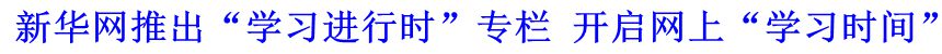 新華網(wǎng)推出“學(xué)習(xí)進(jìn)行時(shí)”專欄 開啟網(wǎng)上“學(xué)習(xí)時(shí)間”