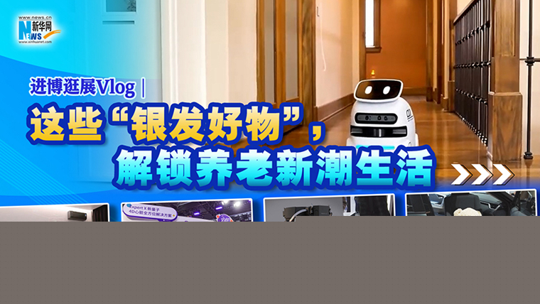 進博逛展Vlog｜這些“銀發好物”，解鎖養老新潮生活
